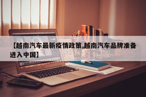 【越南汽车最新疫情政策,越南汽车品牌准备进入中国】