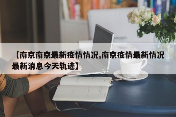 【南京南京最新疫情情况,南京疫情最新情况最新消息今天轨迹】
