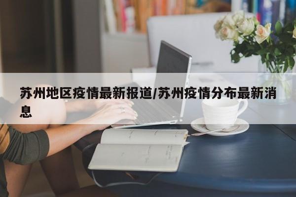 苏州地区疫情最新报道/苏州疫情分布最新消息