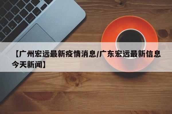 【广州宏远最新疫情消息/广东宏远最新信息今天新闻】