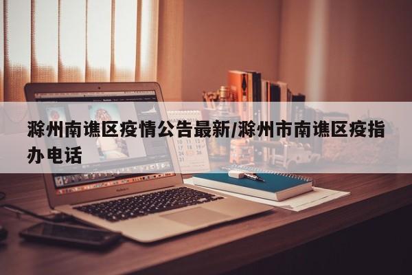 滁州南谯区疫情公告最新/滁州市南谯区疫指办电话