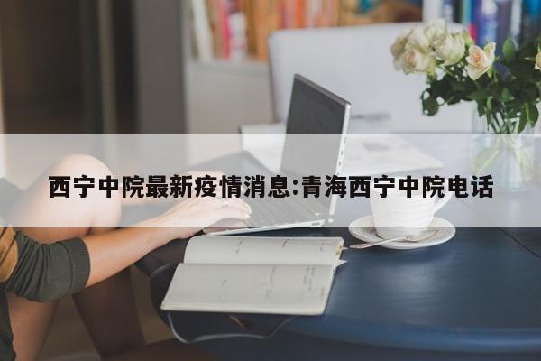 西宁中院最新疫情消息:青海西宁中院电话