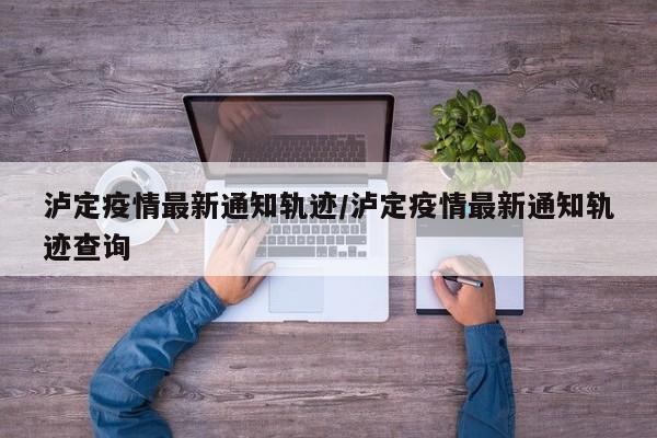 泸定疫情最新通知轨迹/泸定疫情最新通知轨迹查询