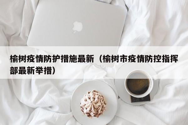 榆树疫情防护措施最新（榆树市疫情防控指挥部最新举措）