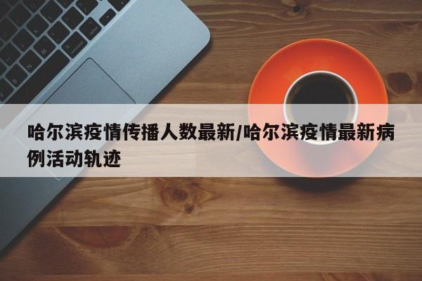 哈尔滨疫情传播人数最新/哈尔滨疫情最新病例活动轨迹