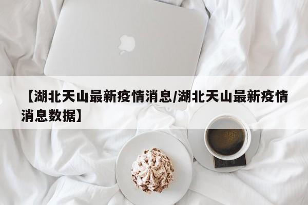 【湖北天山最新疫情消息/湖北天山最新疫情消息数据】