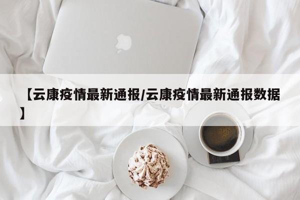 【云康疫情最新通报/云康疫情最新通报数据】