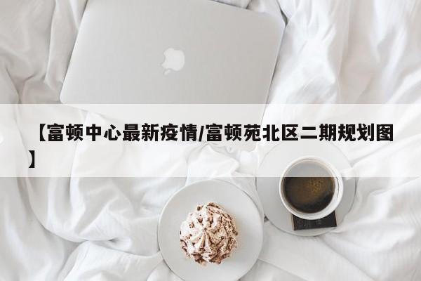【富顿中心最新疫情/富顿苑北区二期规划图】