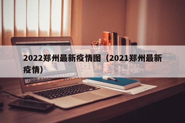 2022郑州最新疫情图（2021郑州最新疫情）
