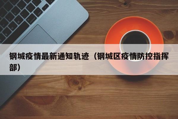 钢城疫情最新通知轨迹（钢城区疫情防控指挥部）