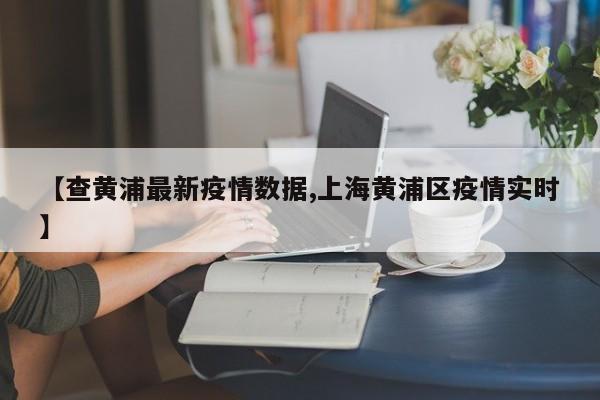 【查黄浦最新疫情数据,上海黄浦区疫情实时】