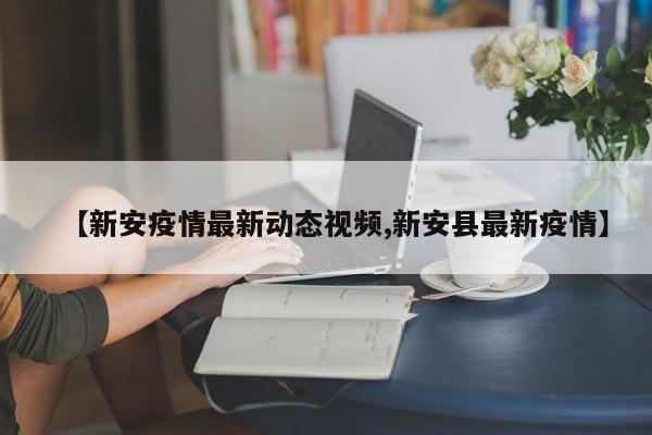 【新安疫情最新动态视频,新安县最新疫情】