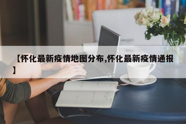 【怀化最新疫情地图分布,怀化最新疫情通报】