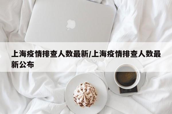 上海疫情排查人数最新/上海疫情排查人数最新公布