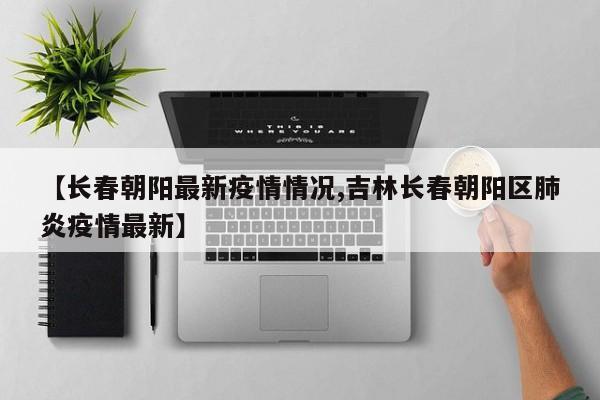 【长春朝阳最新疫情情况,吉林长春朝阳区肺炎疫情最新】