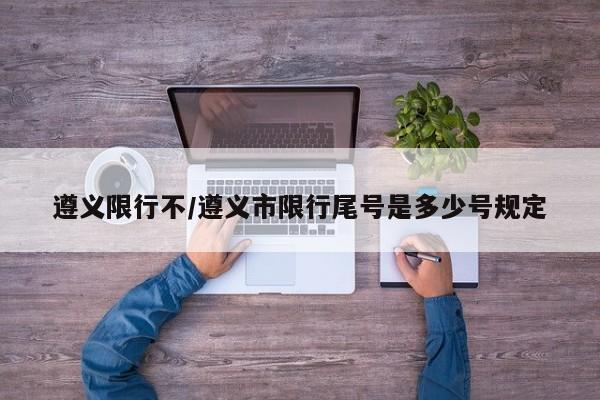 遵义限行不/遵义市限行尾号是多少号规定