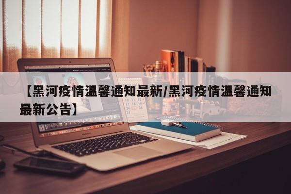 【黑河疫情温馨通知最新/黑河疫情温馨通知最新公告】