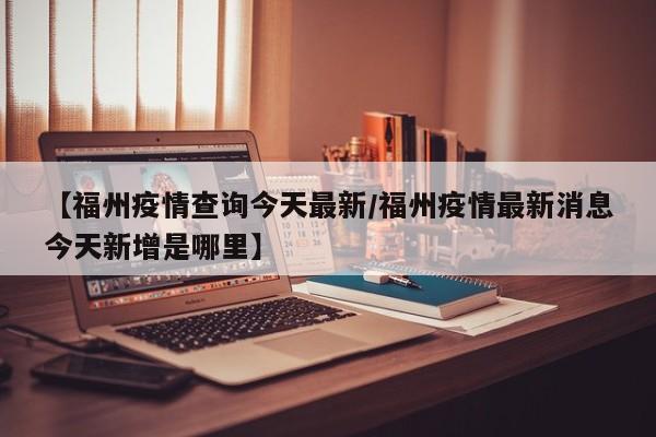 【福州疫情查询今天最新/福州疫情最新消息今天新增是哪里】