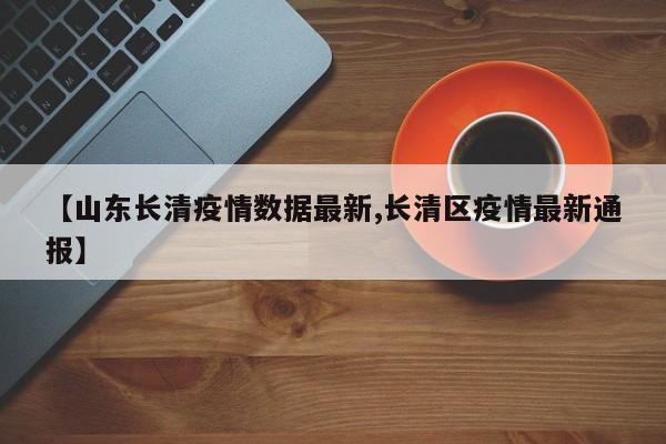 【山东长清疫情数据最新,长清区疫情最新通报】