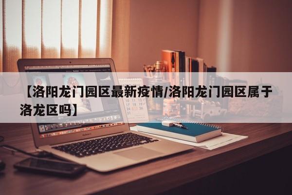 【洛阳龙门园区最新疫情/洛阳龙门园区属于洛龙区吗】