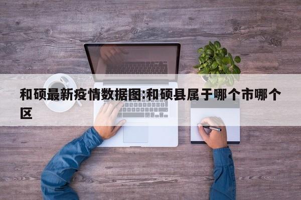 和硕最新疫情数据图:和硕县属于哪个市哪个区