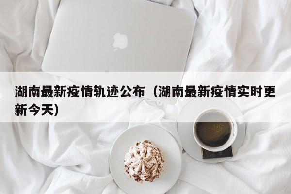 湖南最新疫情轨迹公布（湖南最新疫情实时更新今天）