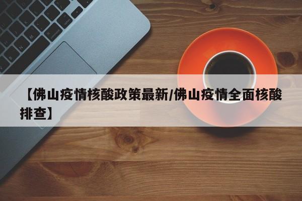 【佛山疫情核酸政策最新/佛山疫情全面核酸排查】
