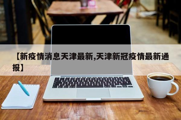 【新疫情消息天津最新,天津新冠疫情最新通报】