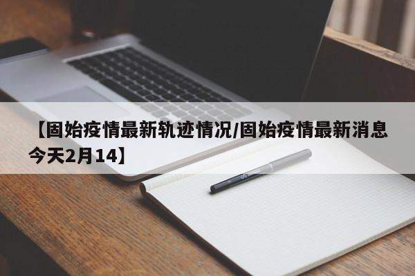 【固始疫情最新轨迹情况/固始疫情最新消息今天2月14】