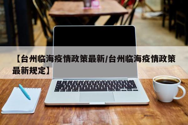 【台州临海疫情政策最新/台州临海疫情政策最新规定】