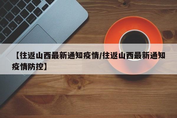 【往返山西最新通知疫情/往返山西最新通知疫情防控】