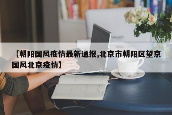 【朝阳国风疫情最新通报,北京市朝阳区望京国风北京疫情】