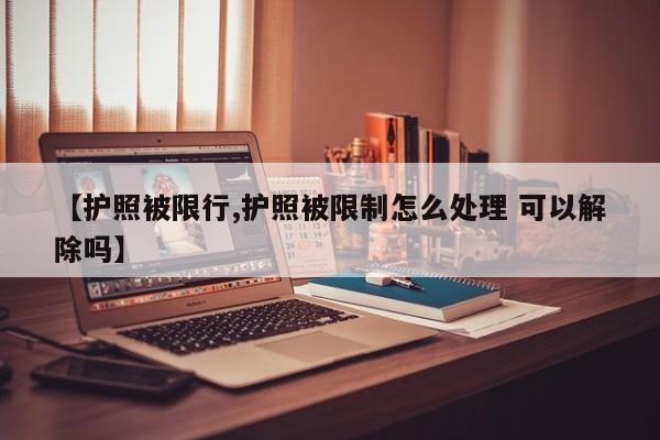【护照被限行,护照被限制怎么处理 可以解除吗】
