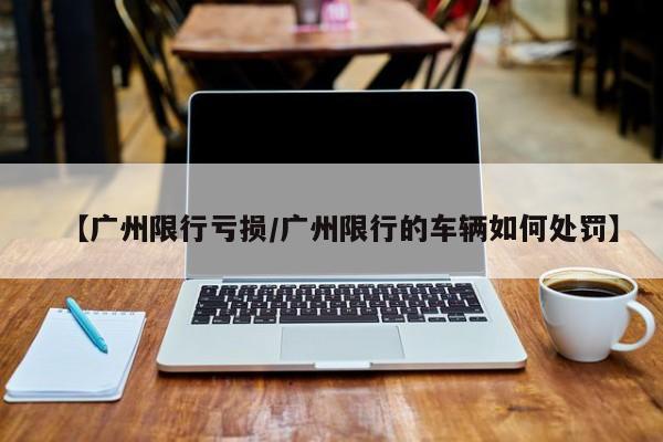 【广州限行亏损/广州限行的车辆如何处罚】