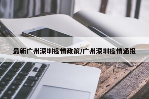 最新广州深圳疫情政策/广州深圳疫情通报