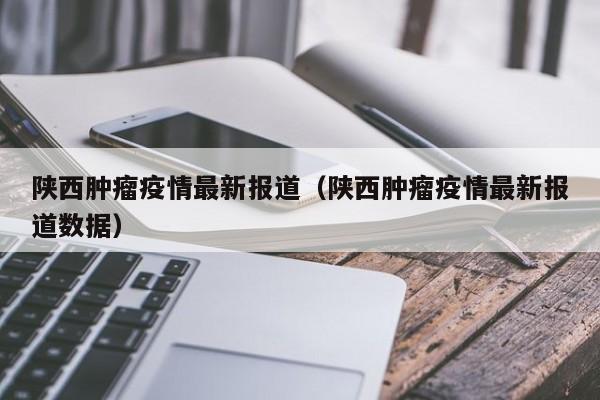 陕西肿瘤疫情最新报道（陕西肿瘤疫情最新报道数据）