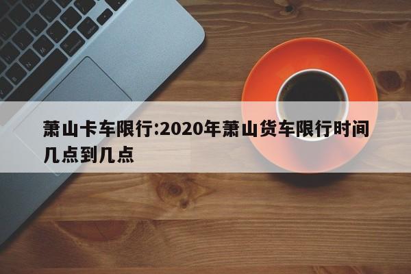 萧山卡车限行:2020年萧山货车限行时间几点到几点