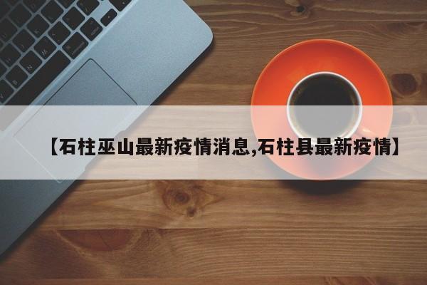 【石柱巫山最新疫情消息,石柱县最新疫情】