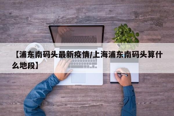 【浦东南码头最新疫情/上海浦东南码头算什么地段】