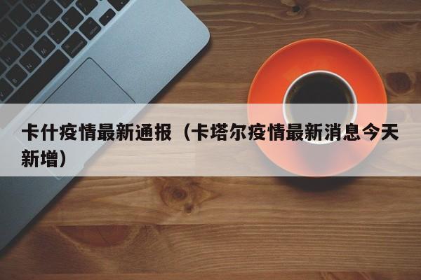 卡什疫情最新通报（卡塔尔疫情最新消息今天新增）