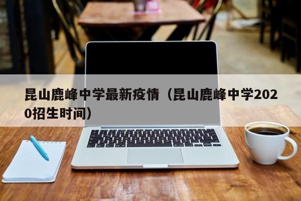 昆山鹿峰中学最新疫情（昆山鹿峰中学2020招生时间）