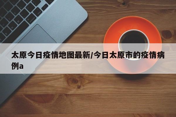 太原今日疫情地图最新/今日太原市的疫情病例a