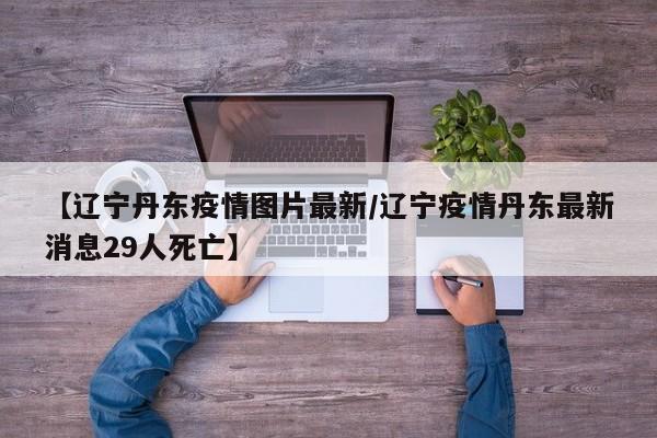 【辽宁丹东疫情图片最新/辽宁疫情丹东最新消息29人死亡】