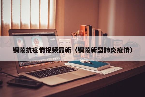 铜陵抗疫情视频最新（铜陵新型肺炎疫情）