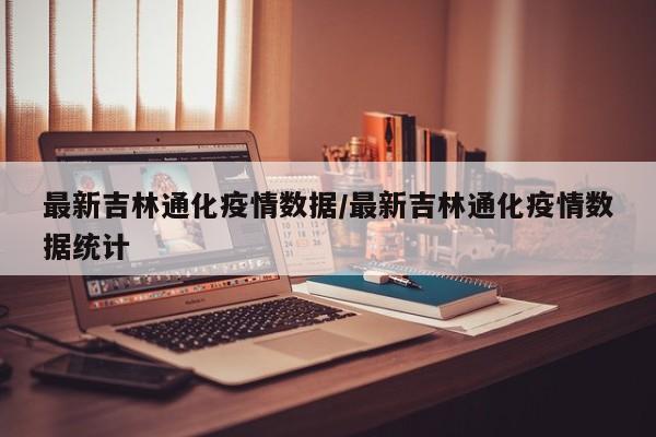 最新吉林通化疫情数据/最新吉林通化疫情数据统计