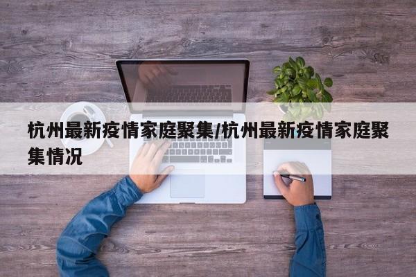 杭州最新疫情家庭聚集/杭州最新疫情家庭聚集情况