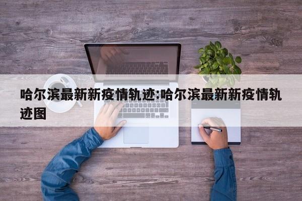 哈尔滨最新新疫情轨迹:哈尔滨最新新疫情轨迹图