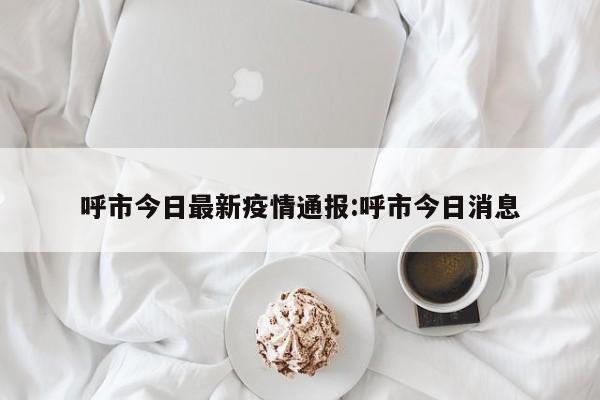 呼市今日最新疫情通报:呼市今日消息