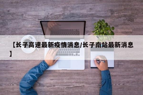 【长子高速最新疫情消息/长子南站最新消息】