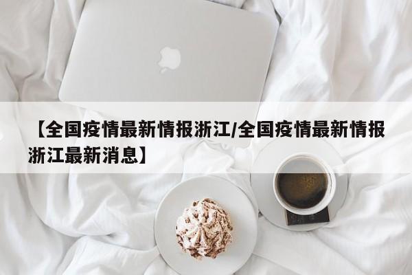 【全国疫情最新情报浙江/全国疫情最新情报浙江最新消息】